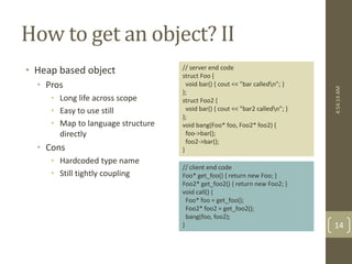 How to get an object? II 
• Heap based object 
• Pros 
• Long life across scope 
• Easy to use still 
• Map to language structure 
directly 
• Cons 
• Hardcoded type name 
• Still tightly coupling 
// server end code 
struct Foo { 
void bar() { cout << "bar calledn"; } 
}; 
struct Foo2 { 
void bar() { cout << "bar2 calledn"; } 
}; 
void bang(Foo* foo, Foo2* foo2) { 
foo->bar(); 
foo2->bar(); 
} 
// client end code 
Foo* get_foo() { return new Foo; } 
Foo2* get_foo2() { return new Foo2; } 
void call() { 
Foo* foo = get_foo(); 
Foo2* foo2 = get_foo2(); 
bang(foo, foo2); 
} 
4:54:14 AM 
14 
 