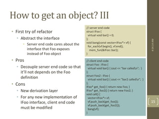 How to get an object? III 
• First try of refactor 
• Abstract the interface 
• Server end code cares about the 
interface that Foo exposes 
instead of Foo object 
• Pros 
• Decouple server end code so that 
it’ll not depends on the Foo 
definition 
• Cons 
• New derivation layer 
• For any new implementation of 
IFoo interface, client end code 
must be modified 
// server end code 
struct IFoo { 
virtual void bar() = 0; 
}; 
void bang(const vector<IFoo*> vf) { 
for_each(vf.begin(), vf.end(), 
mem_fun(&IFoo::bar)); 
} 
// client end code 
struct Foo : IFoo { 
virtual void bar() { cout << "bar calledn"; } 
}; 
struct Foo2 : IFoo { 
virtual void bar() { cout << "bar2 calledn"; } 
}; 
IFoo* get_foo() { return new Foo; } 
IFoo* get_foo2() { return new Foo2; } 
void call() { 
vector<IFoo*> vf; 
vf.push_back(get_foo()); 
vf.push_back(get_foo2()); 
bang(vf); 
} 
4:54:14 AM 
15 
 