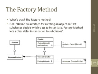 The Factory Method 
• What’s that? The Factory method! 
• GoF: “Define an interface for creating an object, but let 
subclasses decide which class to instantiate. Factory Method 
lets a class defer instantiation to subclasses” 
4:54:14 AM 
17 
 