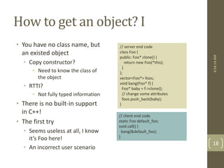 How to get an object? I 
• You have no class name, but 
an existed object 
• Copy constructor? 
• Need to know the class of 
the object 
• RTTI? 
• Not fully typed information 
• There is no built-in support 
in C++! 
• The first try 
• Seems useless at all, I know 
it’s Foo here! 
• An incorrect user scenario 
// server end code 
class Foo { 
public: Foo* clone() { 
return new Foo(*this); 
} 
}; 
vector<Foo*> foos; 
void bang(Foo* f) { 
Foo* baby = f->clone(); 
// change some attributes 
foos.push_back(baby); 
} 
// client end code 
static Foo default_foo; 
void call() { 
bang(&default_foo); 
} 
4:54:14 AM 
18 
 