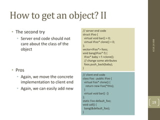How to get an object? II 
• The second try 
• Server end code should not 
care about the class of the 
object 
• Pros 
• Again, we move the concrete 
implementation to client end 
• Again, we can easily add new 
// server end code 
struct IFoo { 
virtual void bar() = 0; 
virtual IFoo* clone() = 0; 
}; 
vector<IFoo*> foos; 
void bang(IFoo* f) { 
IFoo* baby = f->clone(); 
// change some attributes 
foos.push_back(baby); 
} 
// client end code 
class Foo : public IFoo { 
virtual Foo* clone() { 
return new Foo(*this); 
} 
virtual void bar() {} 
}; 
static Foo default_foo; 
void call() { 
bang(&default_foo); 
} 
4:54:14 AM 
19 
 