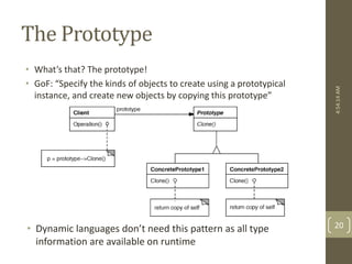 The Prototype 
• What’s that? The prototype! 
• GoF: “Specify the kinds of objects to create using a prototypical 
instance, and create new objects by copying this prototype” 
• Dynamic languages don’t need this pattern as all type 
information are available on runtime 
4:54:14 AM 
20 
 