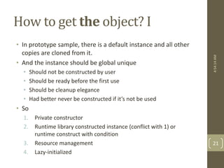 How to get the object? I 
• In prototype sample, there is a default instance and all other 
copies are cloned from it. 
• And the instance should be global unique 
• Should not be constructed by user 
• Should be ready before the first use 
• Should be cleanup elegance 
• Had better never be constructed if it’s not be used 
• So 
1. Private constructor 
2. Runtime library constructed instance (conflict with 1) or 
runtime construct with condition 
3. Resource management 
4. Lazy-initialized 
4:54:14 AM 
21 
 