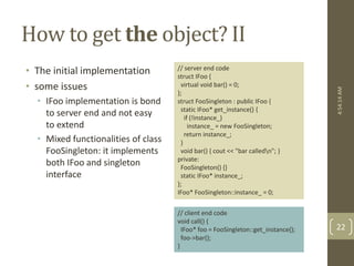 How to get the object? II 
• The initial implementation 
• some issues 
• IFoo implementation is bond 
to server end and not easy 
to extend 
• Mixed functionalities of class 
FooSingleton: it implements 
both IFoo and singleton 
interface 
// server end code 
struct IFoo { 
virtual void bar() = 0; 
}; 
struct FooSingleton : public IFoo { 
static IFoo* get_instance() { 
if (!instance_) 
instance_ = new FooSingleton; 
return instance_; 
} 
void bar() { cout << "bar calledn"; } 
private: 
FooSingleton() {} 
static IFoo* instance_; 
}; 
IFoo* FooSingleton::instance_ = 0; 
// client end code 
void call() { 
IFoo* foo = FooSingleton::get_instance(); 
foo->bar(); 
} 
4:54:14 AM 
22 
 