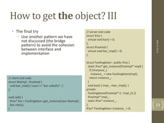How to get the object? III 
• The final try 
• Use another pattern we have 
not discussed (the bridge 
pattern) to avoid the cohesion 
between interface and 
implementation 
// server end code 
struct IFoo { 
virtual void bar() = 0; 
}; 
struct IFooImpl { 
virtual void bar_impl() = 0; 
}; 
struct FooSingleton : public IFoo { 
static IFoo* get_instance(IFooImpl* impl) { 
if (!instance_) 
instance_ = new FooSingleton(impl); 
return instance_; 
} 
void bar() { impl_->bar_impl(); } 
private: 
FooSingleton(IFooImpl* i) : impl_(i) {} 
IFooImpl* impl_; 
static IFoo* instance_; 
}; 
IFoo* FooSingleton::instance_ = 0; 
// client end code 
struct MyImpl : IFooImpl { 
void bar_impl() { cout << "bar calledn"; } 
}; 
void call() { 
IFoo* foo = FooSingleton::get_instance(new MyImpl); 
foo->bar(); 
} 
4:54:14 AM 
23 
 
