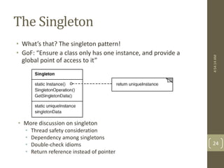 The Singleton 
• What’s that? The singleton pattern! 
• GoF: “Ensure a class only has one instance, and provide a 
global point of access to it” 
• More discussion on singleton 
• Thread safety consideration 
• Dependency among singletons 
• Double-check idioms 
• Return reference instead of pointer 
4:54:14 AM 
24 
 