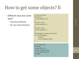 How to get some objects? II 
• Different class but same 
type? 
• Construct directly 
• Or use some factories 
// server end code 
strcut IFoo { 
virtual void bar() = 0; 
}; 
struct D1 : IFoo { 
virtual void bar() {...} 
}; 
struct D2 : IFoo { 
virtual void bar() {...} 
}; 
void bang(const vector<IFoo*>& fs) { 
for_each(fs.begin(), 
fs.end(), 
mem_fun(&IFoo::bar)); 
} 
// client end code 
void call() { 
vector<IFoo*> fs; 
fs.push_back(new D1); 
fs.push_back(new D2); 
bang(fs); 
} 
4:54:14 AM 
26 
 