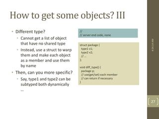 How to get some objects? III 
• Different type? 
• Cannot get a list of object 
that have no shared type 
• Instead, use a struct to warp 
them and make each object 
as a member and use them 
by name 
• Then, can you more specific? 
• Say, type1 and type2 can be 
subtyped both dynamically 
… 
struct package { 
type1 v1; 
type2 v2; 
// … 
}; 
void diff_type() { 
package p; 
// use(get/set) each member 
// can return if necessary 
} 
4:54:14 AM 
27 
// 
// server end code, none 
 