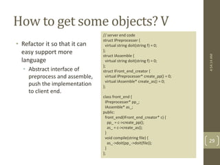 How to get some objects? V 
• Refactor it so that it can 
easy support more 
language 
• Abstract interface of 
preprocess and assemble, 
push the implementation 
to client end. 
// server end code 
struct IPreprocesser { 
virtual string doit(string f) = 0; 
}; 
struct IAssemble { 
virtual string doit(string f) = 0; 
}; 
struct IFront_end_creator { 
virtual IPreprocesser* create_pp() = 0; 
virtual IAssemble* create_as() = 0; 
}; 
class front_end { 
IPreprocesser* pp_; 
IAssemble* as_; 
public: 
front_end(IFront_end_creator* c) { 
pp_ = c->create_pp(); 
as_ = c->create_as(); 
} 
void compile(string file) { 
as_->doit(pp_->doit(file)); 
} 
}; 
4:54:14 AM 
29 
 