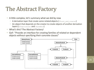 The Abstract Factory 
• A little complex, let’s summary what we did by now 
• A derivation layer that create some related objects (IFront_end_creater) 
• An object that depends on the creator to create objects of another derivation 
layers (IPreprocesser and IAssemble) 
• What’s this? The Abstract Factory! 
• GoF: “Provide an interface for creating families of related or dependent 
objects without specifying their concrete classes” 
4:54:14 AM 
31 
 