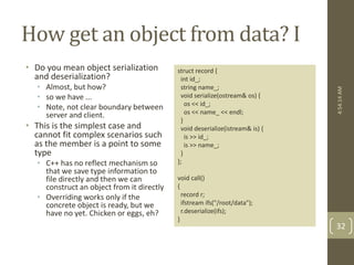 How get an object from data? I 
• Do you mean object serialization 
and deserialization? 
• Almost, but how? 
• so we have ... 
• Note, not clear boundary between 
server and client. 
• This is the simplest case and 
cannot fit complex scenarios such 
as the member is a point to some 
type 
• C++ has no reflect mechanism so 
that we save type information to 
file directly and then we can 
construct an object from it directly 
• Overriding works only if the 
concrete object is ready, but we 
have no yet. Chicken or eggs, eh? 
struct record { 
int id_; 
string name_; 
void serialize(ostream& os) { 
os << id_; 
os << name_ << endl; 
} 
void deserialize(istream& is) { 
is >> id_; 
is >> name_; 
} 
}; 
void call() 
{ 
record r; 
ifstream ifs("/root/data"); 
r.deserialize(ifs); 
} 
4:54:14 AM 
32 
 