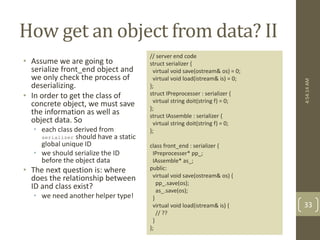 How get an object from data? II 
• Assume we are going to 
serialize front_end object and 
we only check the process of 
deserializing. 
• In order to get the class of 
concrete object, we must save 
the information as well as 
object data. So 
• each class derived from 
serializer should have a static 
global unique ID 
• we should serialize the ID 
before the object data 
• The next question is: where 
does the relationship between 
ID and class exist? 
• we need another helper type! 
// server end code 
struct serializer { 
virtual void save(ostream& os) = 0; 
virtual void load(istream& is) = 0; 
}; 
struct IPreprocesser : serializer { 
virtual string doit(string f) = 0; 
}; 
struct IAssemble : serializer { 
virtual string doit(string f) = 0; 
}; 
class front_end : serializer { 
IPreprocesser* pp_; 
IAssemble* as_; 
public: 
virtual void save(ostream& os) { 
pp_.save(os); 
as_.save(os); 
} 
virtual void load(istream& is) { 
// ?? 
} 
}; 
4:54:14 AM 
33 
 