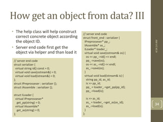 How get an object from data? III 
• The help class will help construct 
correct concrete object according 
the object ID. 
• Server end code first get the 
object via helper and than load it 
// server end code 
struct front_end : serializer { 
IPreprosseser* pp_; 
IAssemble* as_; 
ILoader* loader_; 
virtual void save(ostream& os) { 
os << pp_->id() << endl; 
pp_->save(os); 
os << as_->id() << endl; 
as_->save(os); 
} 
virtual void load(istream& is) { 
string pp_id, as_id; 
is >> pp_id; 
pp_ = loader_->get_pp(pp_id); 
pp_->load(is); 
is >> as_id; 
as_ = loader_->get_as(as_id); 
as_->load(is); 
} 
}; 
// server end code 
struct serializer { 
virtual string id() const = 0; 
virtual void save(ostream&) = 0; 
virtual void load(istream&) = 0; 
}; 
struct IPreprosseser : serializer {}; 
struct IAssemble : serializer {}; 
struct ILoader { 
virtual IPreprosseser* 
get_pp(string) = 0; 
virtual IAssemble* 
get_as(string) = 0; 
}; 
4:54:14 AM 
34 
 