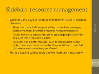 Sidebar: resource management 
• We ignore the issue of resource management at all in previous 
discussion 
• There is no default GC support in C++, but we have an elegant 
alternative, that’s RAII based resource management policy 
• Put it simple, use std::shared_ptr or std::unique_ptr always for 
all places that need a raw pointer 
• For other non-pointer resource, such as kernel object handle, 
locker, database connection, network connection etc., use RAII 
plus reference counted wrapper if need. 
• This is a big and serious topic and we need talk it separately. 
4:54:14 AM 
37 
 