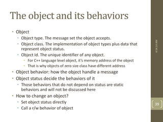 The object and its behaviors 
• Object 
• Object type. The message set the object accepts. 
• Object class. The implementation of object types plus data that 
represent object status. 
• Object Id. The unique identifier of any object. 
• For C++ language level object, it’s memory address of the object 
• That is why objects of zero size class have different address 
• Object behavior: how the object handle a message 
• Object status decide the behaviors of it 
• Those behaviors that do not depend on status are static 
behaviors and will not be discussed here 
• How to change an object? 
• Set object status directly 
• Call a r/w behavior of object 
4:54:14 AM 
39 
 