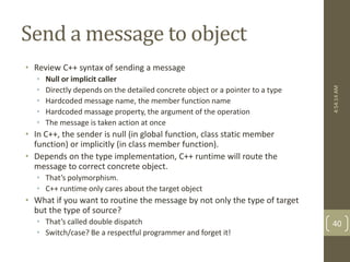 Send a message to object 
• Review C++ syntax of sending a message 
• Null or implicit caller 
• Directly depends on the detailed concrete object or a pointer to a type 
• Hardcoded message name, the member function name 
• Hardcoded massage property, the argument of the operation 
• The message is taken action at once 
• In C++, the sender is null (in global function, class static member 
function) or implicitly (in class member function). 
• Depends on the type implementation, C++ runtime will route the 
message to correct concrete object. 
• That’s polymorphism. 
• C++ runtime only cares about the target object 
• What if you want to routine the message by not only the type of target 
but the type of source? 
• That’s called double dispatch 
• Switch/case? Be a respectful programmer and forget it! 
4:54:14 AM 
40 
 