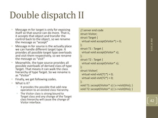 Double dispatch II 
• Message m for target is only for exposing 
itself so that source can do more. That is, 
it accepts that object and transfer the 
control back to the object, so we rename 
the message as “accept” 
• Message m for source is the actually place 
we can handle different target type. It 
provides all possible target type overloads 
and visit them respectively, so we rename 
the message as “visit” 
• Meanwhile, the type source provides all 
possible overloads of derived class of type 
Target. That means it can walk the class 
hierarchy of type Target. So we rename is 
as “Visitor” 
• Finally, we get following codes. 
• What is it? 
• It provides the possible that add new 
operation to an existed class hierarchy. 
• The Visitor class is strong bound to 
Target class and any change of the Target 
class hierarchy will cause the change of 
Visitor interface. 
// server end code 
struct Visitor; 
struct Target { 
virtual void accept(Visitor*) = 0; 
}; 
struct T1 : Target { 
virtual void accept(Visitor* s); 
}; 
struct T2 : Target { 
virtual void accept(Visitor* s); 
}; 
struct Visitor{ 
virtual void visit(T1*) = 0; 
virtual void visit(T2*) = 0; 
}; 
void T1::accept(Visitor* s) { s->visit(this); } 
void T2::accept(Visitor* s) { s->visit(this); } 
4:54:14 AM 
42 
 