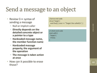 Send a message to an object 
• Review C++ syntax of 
sending a message 
• Null or implicit caller 
• Directly depends on the 
detailed concrete object or 
a pointer to a type 
• Hardcoded message name, 
the member function name 
• Hardcoded massage 
property, the argument of 
the operation 
• The message is taken action 
at once 
• How can it possible to erase 
those? 
4:54:14 AM 
44 
//serve end code 
struct Target { 
void foo() { cout << "Target::foo calledn"; } 
}; 
// client end code 
void call() { 
Target t; 
t.foo(); 
} 
 
