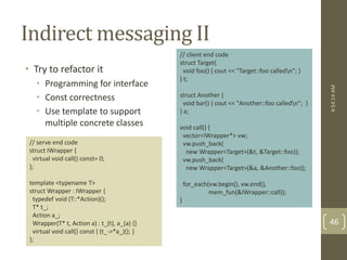 Indirect messaging II 
• Try to refactor it 
• Programming for interface 
• Const correctness 
• Use template to support 
multiple concrete classes 
// serve end code 
struct IWrapper { 
virtual void call() const= 0; 
}; 
template <typename T> 
struct Wrapper : IWrapper { 
typedef void (T::*Action)(); 
T* t_; 
Action a_; 
Wrapper(T* t, Action a) : t_(t), a_(a) {} 
virtual void call() const { (t_->*a_)(); } 
}; 
// client end code 
struct Target{ 
void foo() { cout << "Target::foo calledn"; } 
} t; 
struct Another { 
void bar() { cout << "Another::foo calledn"; } 
} a; 
void call() { 
vector<IWrapper*> vw; 
vw.push_back( 
new Wrapper<Target>(&t, &Target::foo)); 
vw.push_back( 
new Wrapper<Target>(&a, &Another::foo)); 
for_each(vw.begin(), vw.end(), 
mem_fun(&IWrapper::call)); 
} 
4:54:14 AM 
46 
 