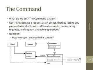 The Command 
• What do we get? The Command pattern! 
• GoF: “Encapsulate a request as an object, thereby letting you 
parameterize clients with different requests, queue or log 
requests, and support undoable operations” 
• Question 
• How to support undo with this pattern? 
4:54:14 AM 
47 
 
