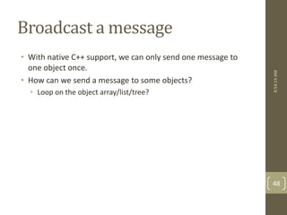Broadcast a message 
• With native C++ support, we can only send one message to 
one object once. 
• How can we send a message to some objects? 
• Loop on the object array/list/tree? 
4:54:14 AM 
48 
 