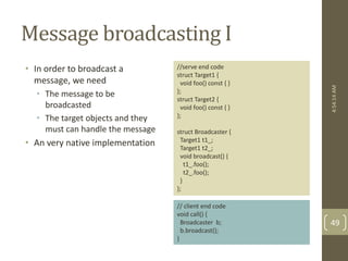 Message broadcasting I 
• In order to broadcast a 
message, we need 
• The message to be 
broadcasted 
• The target objects and they 
must can handle the message 
• An very native implementation 
//serve end code 
struct Target1 { 
void foo() const { } 
}; 
struct Target2 { 
void foo() const { } 
}; 
struct Broadcaster { 
Target1 t1_; 
Target1 t2_; 
void broadcast() { 
t1_.foo(); 
t2_.foo(); 
} 
}; 
// client end code 
void call() { 
Broadcaster b; 
b.broadcast(); 
} 
4:54:14 AM 
49 
 