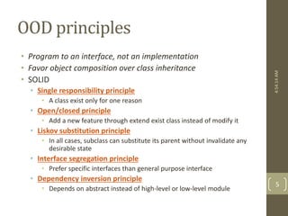 OOD principles 
• Program to an interface, not an implementation 
• Favor object composition over class inheritance 
• SOLID 
• Single responsibility principle 
• A class exist only for one reason 
• Open/closed principle 
• Add a new feature through extend exist class instead of modify it 
• Liskov substitution principle 
• In all cases, subclass can substitute its parent without invalidate any 
desirable state 
• Interface segregation principle 
• Prefer specific interfaces than general purpose interface 
• Dependency inversion principle 
• Depends on abstract instead of high-level or low-level module 
4:54:14 AM 
5 
 