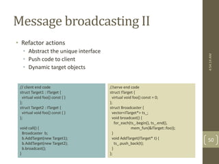 Message broadcasting II 
• Refactor actions 
• Abstract the unique interface 
• Push code to client 
• Dynamic target objects 
//serve end code 
struct ITarget { 
virtual void foo() const = 0; 
}; 
struct Broadcaster { 
vector<ITarget*> ts_; 
void broadcast() { 
for_each(ts_.begin(), ts_.end(), 
mem_fun(&ITarget::foo)); 
} 
void AddTarget(ITarget* t) { 
ts_.push_back(t); 
} 
}; 
// client end code 
struct Target1 : ITarget { 
virtual void foo() const { } 
}; 
struct Target2 : ITarget { 
virtual void foo() const { } 
}; 
void call() { 
Broadcaster b; 
b.AddTarget(new Target1); 
b.AddTarget(new Target2); 
b.broadcast(); 
} 
4:54:14 AM 
50 
 