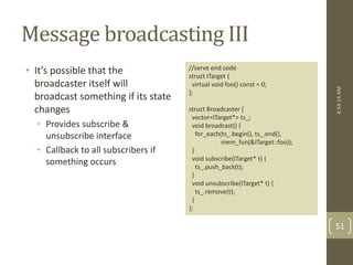 Message broadcasting III 
• It’s possible that the 
broadcaster itself will 
broadcast something if its state 
changes 
• Provides subscribe & 
unsubscribe interface 
• Callback to all subscribers if 
something occurs 
//serve end code 
struct ITarget { 
virtual void foo() const = 0; 
}; 
struct Broadcaster { 
vector<ITarget*> ts_; 
void broadcast() { 
for_each(ts_.begin(), ts_.end(), 
mem_fun(&ITarget::foo)); 
} 
void subscribe(ITarget* t) { 
ts_.push_back(t); 
} 
void unsubscribe(ITarget* t) { 
ts_.remove(t); 
} 
}; 
4:54:14 AM 
51 
 