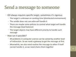 Send a message to someone 
• OO always requires specific target, sometimes it’s rigorous 
• The target is unknown on sending time (distributed environment) 
• The sender does not care who will handle it 
• There are maybe some policies to control what target will handle 
the message (load balance) 
• The target objects may have different priority to handle such 
message 
• How can it possible? 
• All problems in computer science can be solved by another level 
of indirection. So we need a gateway to get the message at first. 
• Meanwhile, we also need routine the message to other if itself 
cannot handle it, so we need chains them together 
4:54:14 AM 
53 
 
