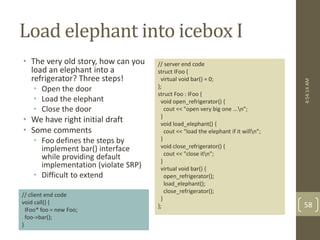 Load elephant into icebox I 
• The very old story, how can you 
load an elephant into a 
refrigerator? Three steps! 
• Open the door 
• Load the elephant 
• Close the door 
• We have right initial draft 
• Some comments 
• Foo defines the steps by 
implement bar() interface 
while providing default 
implementation (violate SRP) 
• Difficult to extend 
// server end code 
struct IFoo { 
virtual void bar() = 0; 
}; 
struct Foo : IFoo { 
void open_refrigerator() { 
cout << "open very big one ...n"; 
} 
void load_elephant() { 
cout << "load the elephant if it willn"; 
} 
void close_refrigerator() { 
cout << "close itn"; 
} 
virtual void bar() { 
open_refrigerator(); 
load_elephant(); 
close_refrigerator(); 
} 
}; 
// client end code 
void call() { 
IFoo* foo = new Foo; 
foo->bar(); 
} 
4:54:14 AM 
58 
 