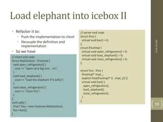 Load elephant into icebox II 
• Refactor it to: 
• Push the implementation to client 
• Decouple the definition and 
implementation 
• So we have 
// server end code 
struct IFoo { 
virtual void bar() = 0; 
}; 
struct IFooImpl { 
virtual void open_refrigerator() = 0; 
virtual void load_elephant() = 0; 
virtual void close_refrigerator() = 0; 
}; 
struct Foo : IFoo { 
IFooImpl* impl_; 
explicit Foo(IFooImpl* i) : impl_(i) {} 
virtual void bar() { 
open_refrigerator(); 
load_elephant(); 
close_refrigerator(); 
} 
}; 
// client end code 
struct MySolution : IFooImpl { 
void open_refrigerator() { 
cout << "open very big one ...n"; 
} 
void load_elephant() { 
cout << "load the elephant if it willn"; 
} 
void close_refrigerator() { 
cout << "close itn"; 
} 
}; 
void call() { 
IFoo* foo = new Foo(new MySolution); 
foo->bar(); 
} 
4:54:14 AM 
59 
 