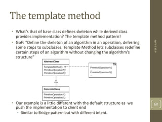 The template method 
• What’s that of base class defines skeleton while derived class 
provides implementation? The template method pattern! 
• GoF: “Define the skeleton of an algorithm in an operation, deferring 
some steps to subclasses. Template Method lets subclasses redefine 
certain steps of an algorithm without changing the algorithm's 
structure” 
• Our example is a little different with the default structure as we 
push the implementation to client end 
• Similar to Bridge pattern but with different intent. 
4:54:14 AM 
60 
 
