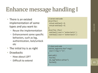 Enhance message handling I 
• There is an existed 
implementation of some 
types and you want to: 
• Reuse the implementation 
• Enhancement some specific 
behaviors, such as log, 
authentication, lock/unlock 
etc 
• The initial try is as right 
• Drawbacks 
• How about LSP? 
• Difficult to extend 
// server end code 
struct IFoo { 
virtual void bar() = 0; 
virtual void baz() = 0; 
}; 
struct Foo : IFoo { 
void bar() { cout << "action barn"; } 
void baz() { cout << "action bazn"; } 
}; 
// client end code 
void do_log(const char* msg) { 
cout << msg << "n"; 
} 
void call() { 
Foo foo; 
do_log("before call bar"); 
foo.bar(); 
} 
4:54:14 AM 
65 
 