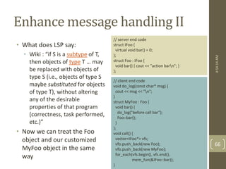 Enhance message handling II 
• What does LSP say: 
• Wiki : “if S is a subtype of T, 
then objects of type T … may 
be replaced with objects of 
type S (i.e., objects of type S 
maybe substituted for objects 
of type T), without altering 
any of the desirable 
properties of that program 
(correctness, task performed, 
etc.)” 
• Now we can treat the Foo 
object and our customized 
MyFoo object in the same 
way 
// server end code 
struct IFoo { 
virtual void bar() = 0; 
}; 
struct Foo : IFoo { 
void bar() { cout << "action barn"; } 
}; 
// client end code 
void do_log(const char* msg) { 
cout << msg << "n"; 
} 
struct MyFoo : Foo { 
void bar() { 
do_log("before call bar"); 
Foo::bar(); 
} 
}; 
void call() { 
vector<IFoo*> vfs; 
vfo.push_back(new Foo); 
vfo.push_back(new MyFoo); 
for_each(vfs.begin(), vfs.end(), 
mem_fun(&IFoo::bar)); 
} 
4:54:14 AM 
66 
 