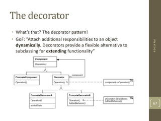 The decorator 
• What’s that? The decorator pattern! 
• GoF: “Attach additional responsibilities to an object 
dynamically. Decorators provide a flexible alternative to 
subclassing for extending functionality” 
4:54:14 AM 
67 
 