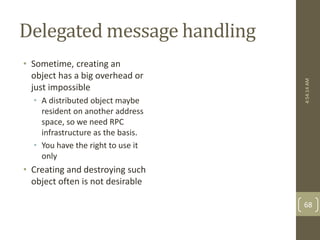 Delegated message handling 
• Sometime, creating an 
object has a big overhead or 
just impossible 
• A distributed object maybe 
resident on another address 
space, so we need RPC 
infrastructure as the basis. 
• You have the right to use it 
only 
• Creating and destroying such 
object often is not desirable 
4:54:14 AM 
68 
 