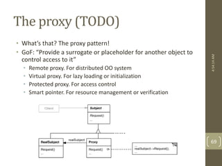 The proxy (TODO) 
• What’s that? The proxy pattern! 
• GoF: “Provide a surrogate or placeholder for another object to 
control access to it” 
• Remote proxy. For distributed OO system 
• Virtual proxy. For lazy loading or initialization 
• Protected proxy. For access control 
• Smart pointer. For resource management or verification 
4:54:14 AM 
69 
 