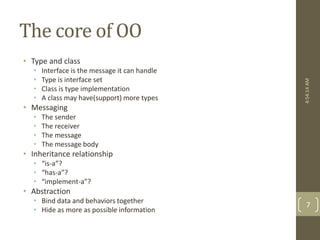 The core of OO 
• Type and class 
• Interface is the message it can handle 
• Type is interface set 
• Class is type implementation 
• A class may have(support) more types 
• Messaging 
• The sender 
• The receiver 
• The message 
• The message body 
• Inheritance relationship 
• “is-a”? 
• “has-a”? 
• “implement-a”? 
• Abstraction 
• Bind data and behaviors together 
• Hide as more as possible information 
4:54:14 AM 
7 
 