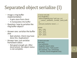 Separated object serialize (I) 
• Image a ring buffer 
implementation 
• It gets store from client 
• It manipulates the buffer 
• Question: how to serialize the 
ring buffer object? 
• Answer one: serialize the buffer 
also 
• Bad solution. Client may have 
done this. Duplication! 
• Answer two: just serialize 
front/back status 
• Not good enough yet. After 
deserialized, the object status 
is not complete. 
4:54:14 AM 
71 
// server end code 
struct RingBuffer { 
explicit RingBuffer(char* buff, size_t sz) 
: _size(sz), _buff(buff), _front(0), _back(_buff) 
{} 
void push_back(char value) { … } 
private: 
size_t _size; 
char* _buff; 
char* _front 
char* _back; 
}; 
// client end code 
void call() { 
char buff[1024]; 
RingBuffer rb(buff, 1024); 
const char* msg = “hello world!”; 
std::copy(msg, msg + strlen(msg), 
std::back_inserter<RingBuffer>(rb)); 
} 
 