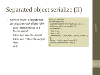 Separated object serialize (II) 
• Answer three: delegate the 
serialization task client fully 
• Save internal status to a 
Memo object 
• Client can save this object 
• Client can restore this object 
later 
• Will 
4:54:14 AM 
72 
// server end code 
struct RingBuffer { 
explicit RingBuffer(char* buff, size_t sz) {…} 
void push_back(char value) { … } 
struct Memo { 
size_t _sz; 
size_t _off; 
Memo(size_t sz, size_t off) : _sz(sz), _off(off) {} 
}; 
Memo* create_memo() const {…} 
void set_memo(Memo* m) {…} 
}; 
 