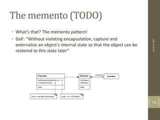 The memento (TODO) 
• What’s that? The memento pattern! 
• GoF: “Without violating encapsulation, capture and 
externalize an object's internal state so that the object can be 
restored to this state later” 
4:54:14 AM 
73 
 