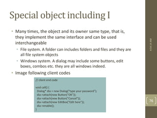 Special object including I 
• Many times, the object and its owner same type, that is, 
they implement the same interface and can be used 
interchangeable 
• File system. A folder can includes folders and files and they are 
all file system objects 
• Windows system. A dialog may include some buttons, edit 
boxes, combos etc. they are all windows indeed. 
• Image following client codes 
// client end code 
void call() { 
Dialog* dia = new Dialog("type your password"); 
dia->attach(new Button("OK")); 
dia->attach(new Button("Cancel")); 
dia->attach(new EditBox("Edit here")); 
dia->enable(); 
} 
4:54:14 AM 
76 
 
