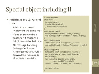 Special object including II 
// server end code 
struct IWin{ 
std::string name_; 
virtual void enable() = 0; 
// more windows properties 
}; 
struct Button : IWin{ 
Button(const char* name) { name_ = name; } 
void enable() { cout << "Button " << name_ << endl; } 
}; 
struct EditBox : IWin{ 
EditBox(const char* name) { name_ = name; } 
void enable() { cout << "EditBox " << name_ << endl; } 
}; 
struct Dialog : IWin{ 
Dialog(const char* name) { name_ = name; } 
void attach(IWin* w) { wins_.push_back(w); } 
void enable() { 
for_each(wins_.begin(), wins_.end(), 
mem_fun(&IWin::enable)); 
cout << "Dialog "" << name_ <<"" enablen"; 
} 
list<IWin*> wins_; 
}; 
• And this is the server end 
code 
• All concrete classes 
implement the same type 
• If one of them to be a 
container, it contains a 
list of pointer to that type 
• On message handling, 
before/after its own 
handling mechanism, it’ll 
forward the message to 
all objects it contains 
4:54:14 AM 
77 
 