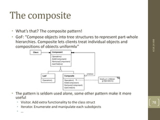 The composite 
• What’s that? The composite pattern! 
• GoF: “Compose objects into tree structures to represent part-whole 
hierarchies. Composite lets clients treat individual objects and 
compositions of objects uniformly” 
• The pattern is seldom used alone, some other pattern make it more 
useful 
• Visitor. Add extra functionality to the class struct 
• Iterator. Enumerate and manipulate each subobjects 
• … 
4:54:14 AM 
78 
 