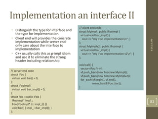 Implementation an interface II 
• Distinguish the type for interface and 
the type for implementation 
• Client end will provides the concrete 
implementation while server end 
only care about the interface to 
implementation 
• C++ usually calls this as p-impl idiom 
and use it to eliminate the strong 
header including relationship 
// server end code 
struct IFoo { 
virtual void bar() = 0; 
}; 
struct IFooImpl { 
virtual void bar_impl() = 0; 
}; 
struct Foo : public IFoo { 
IFooImpl* impl_; 
Foo(IFooImpl* i) : impl_(i) {} 
void bar() { impl_->bar_impl(); } 
}; 
// client end code 
struct MyImpl : public IFooImpl { 
virtual void bar_impl() { 
cout << "my IFoo implementationn"; } 
}; 
struct MyImplv2 : public IFooImpl { 
virtual void bar_impl() { 
cout << "my IFoo implementation v2n"; } 
}; 
void call() { 
vector<IFoo*> vf; 
vf.push_back(new Foo(new MyImpl)); 
vf.push_back(new Foo(new MyImplv2)); 
for_each(vf.begin(), vf.end(), 
mem_fun(&IFoo::bar)); 
} 
4:54:14 AM 
81 
 