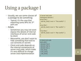 Using a package I 
• Usually, we use some classes of 
a package to do something 
• Typical, it’s the case that 
exporting some APIs for 3rd 
part use 
• Pitfalls 
• Sometimes you may not want 
expose the details of internal 
interfaces of server end code 
to client 
• Meanwhile, you don’t want to 
hide something that hard to 
use correctly or secrets 
• Client end code depends on 
the internal components of 
server end code, which make 
it’s very difficult to change 
server end implementation 
// server end code 
namespace domain { 
struct Foo { 
void do_foo() { cout << "Foo usedn"; } 
}; 
struct Bar { 
void do_bar() { cout << "Bar usedn"; } 
}; 
struct Baz { 
void do_baz() { cout << "Baz usedn"; } 
}; 
} 
// client end code 
void call() { 
domain::Foo f; 
domain::Bar b; 
domain::Baz z; 
f.do_foo(); 
b.do_bar(); 
z.do_baz(); 
} 
4:54:14 AM 
84 
 