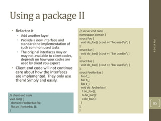 Using a package II 
• Refactor it 
• Add another layer 
• Provide a new interface and 
standard the implementation of 
such common used tasks 
• The original interfaces may or 
may not available to client codes, 
depends on how your codes are 
used by client you expect 
• Client end code will not continue 
care about how the interfaces 
are implemented. They only use 
them! Simply and easily. 
// server end code 
namespace domain { 
struct Foo { 
void do_foo() { cout << "Foo usedn"; } 
}; 
struct Bar { 
void do_bar() { cout << "Bar usedn"; } 
}; 
struct Baz { 
void do_baz() { cout << "Baz usedn"; } 
}; 
struct FooBarBaz { 
Foo f_; 
Bar b_; 
Baz z_; 
void do_foobarbaz { 
f.do_foo(); 
b.do_bar(); 
z.do_baz(); 
} 
}; 
} 
// client end code 
void call() { 
domain::FooBarBaz fbz; 
fbz.do_foobarbaz (); 
} 
4:54:14 AM 
85 
 