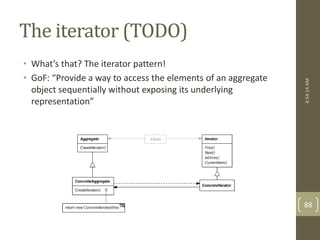 The iterator (TODO) 
• What’s that? The iterator pattern! 
• GoF: “Provide a way to access the elements of an aggregate 
object sequentially without exposing its underlying 
representation” 
4:54:14 AM 
88 
 