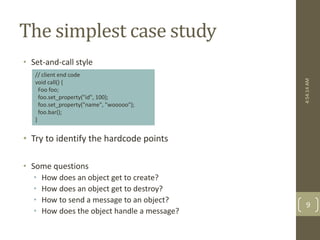 The simplest case study 
• Set-and-call style 
// client end code 
void call() { 
Foo foo; 
foo.set_property("id", 100); 
foo.set_property("name", "wooooo"); 
foo.bar(); 
} 
• Try to identify the hardcode points 
• Some questions 
• How does an object get to create? 
• How does an object get to destroy? 
• How to send a message to an object? 
• How does the object handle a message? 
4:54:14 AM 
9 
 